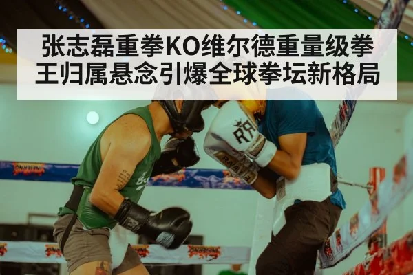 张志磊重拳KO维尔德重量级拳王归属悬念引爆全球拳坛新格局