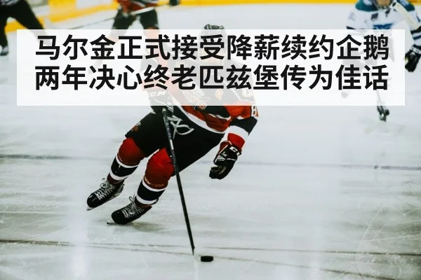 马尔金正式接受降薪续约企鹅两年决心终老匹兹堡传为佳话