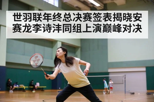 世羽联年终总决赛签表揭晓安赛龙李诗沣同组上演巅峰对决